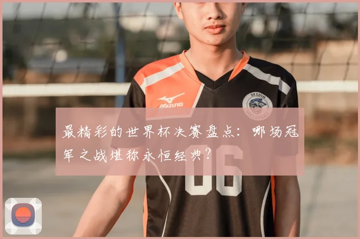 最精彩的世界杯决赛盘点：哪场冠军之战堪称永恒经典？