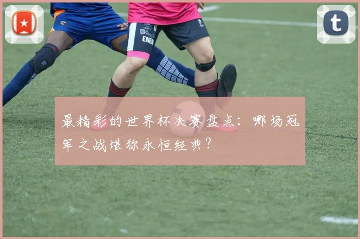 最精彩的世界杯决赛盘点:哪场冠军之战堪称永恒经典?