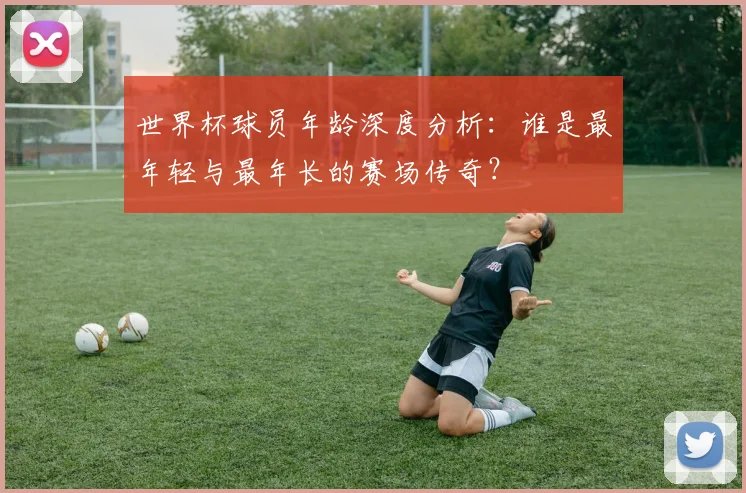 世界杯球员年龄深度分析：谁是最年轻与最年长的赛场传奇？