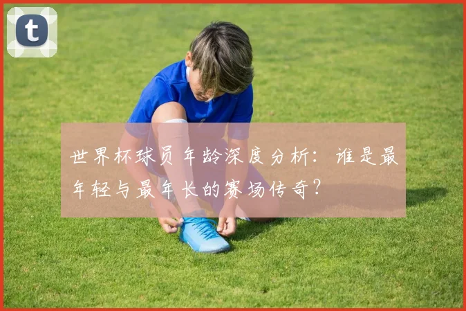 世界杯球员年龄深度分析：谁是最年轻与最年长的赛场传奇？