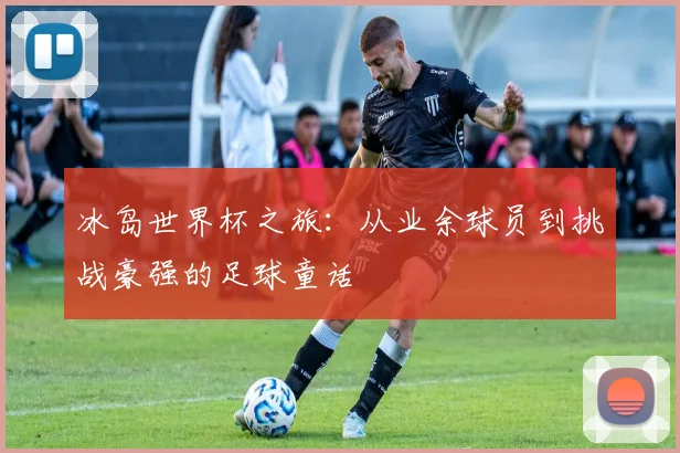 冰岛世界杯之旅：从业余球员到挑战豪强的足球童话