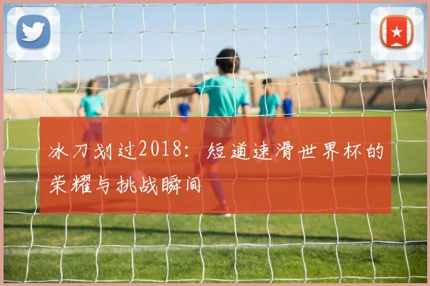 冰刀划过2018：短道速滑世界杯的荣耀与挑战瞬间