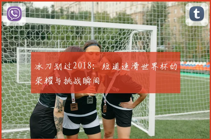 冰刀划过2018：短道速滑世界杯的荣耀与挑战瞬间