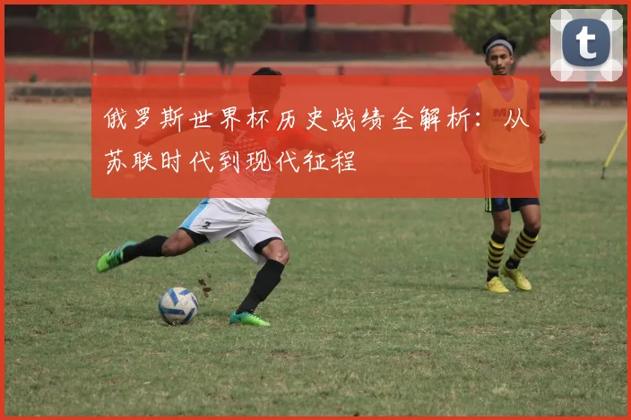 俄罗斯世界杯历史战绩全解析：从苏联时代到现代征程