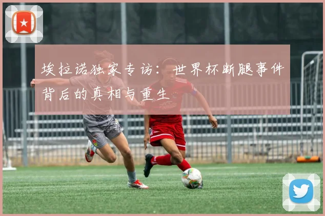 埃拉诺独家专访：世界杯断腿事件背后的真相与重生