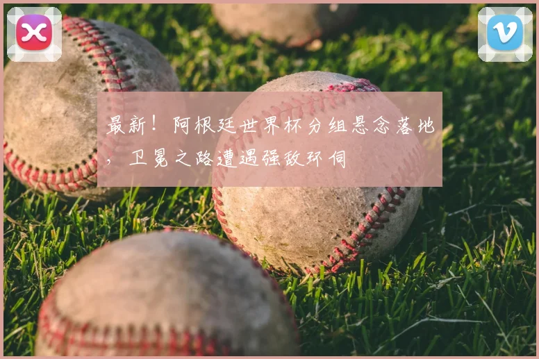 最新！阿根廷世界杯分组悬念落地，卫冕之路遭遇强敌环伺