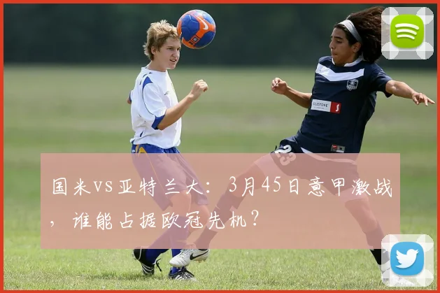 国米vs亚特兰大：3月45日意甲激战，谁能占据欧冠先机？