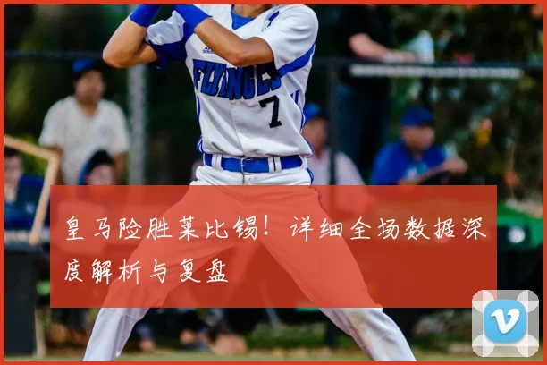 皇马险胜莱比锡!详细全场数据深度解析与复盘
