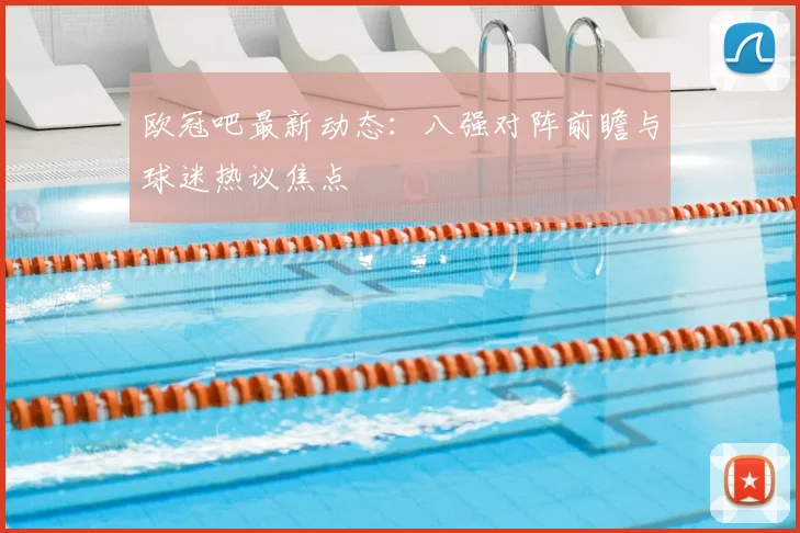 欧冠吧最新动态：八强对阵前瞻与球迷热议焦点