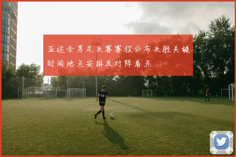 亚运会男足决赛赛程公布决胜关键时间地点安排及对阵看点