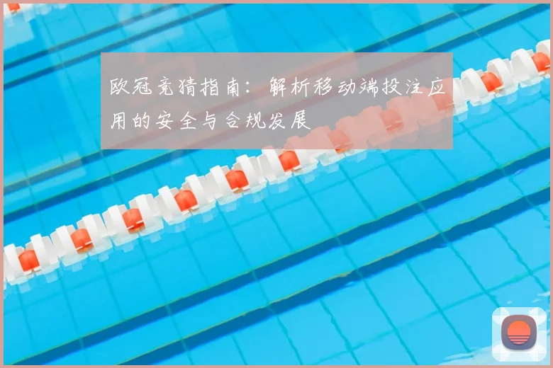 欧冠竞猜指南：解析移动端投注应用的安全与合规发展