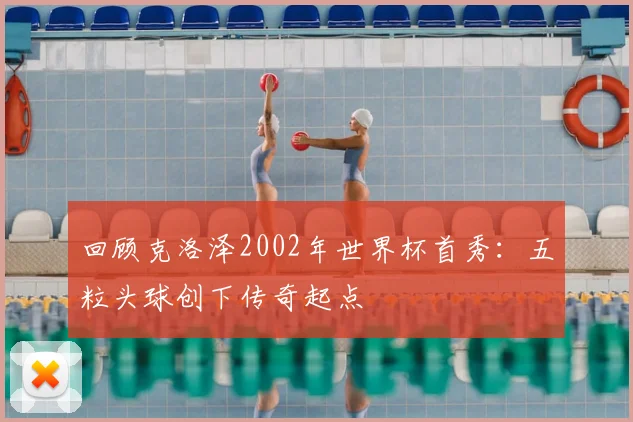 回顾克洛泽2002年世界杯首秀：五粒头球创下传奇起点