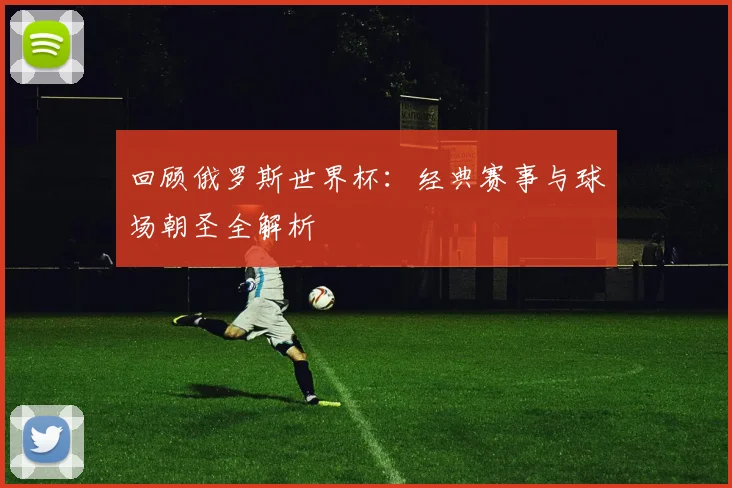 回顾俄罗斯世界杯：经典赛事与球场朝圣全解析