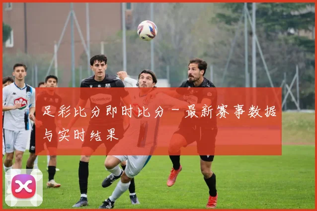 足彩比分即时比分 - 最新赛事数据与实时结果