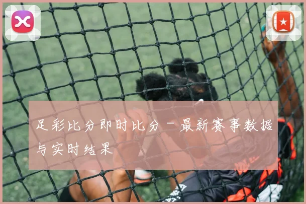 足彩比分即时比分 - 最新赛事数据与实时结果
