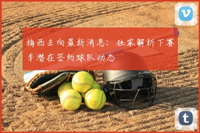 梅西去向最新消息：独家解析下赛季潜在签约球队动态