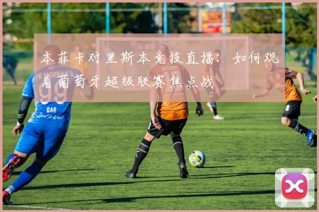 本菲卡对里斯本竞技直播：如何观看葡萄牙超级联赛焦点战