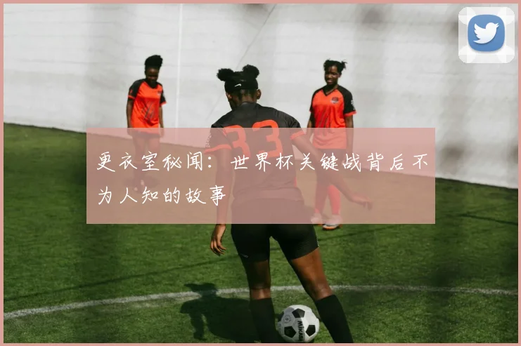 更衣室秘闻：世界杯关键战背后不为人知的故事