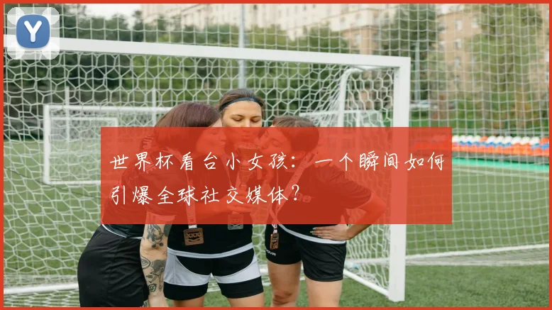 世界杯看台小女孩：一个瞬间如何引爆全球社交媒体？